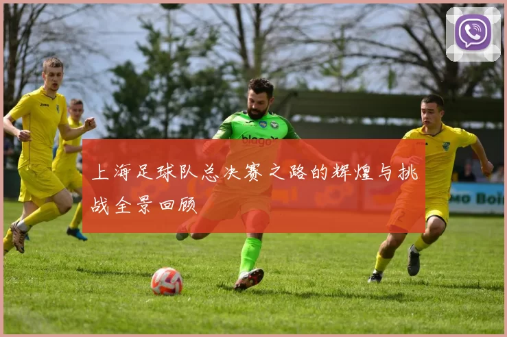 上海足球队总决赛之路的辉煌与挑战全景回顾