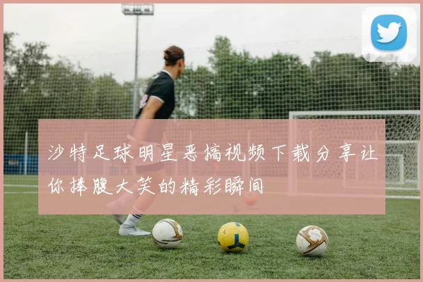 沙特足球明星恶搞视频下载分享让你捧腹大笑的精彩瞬间