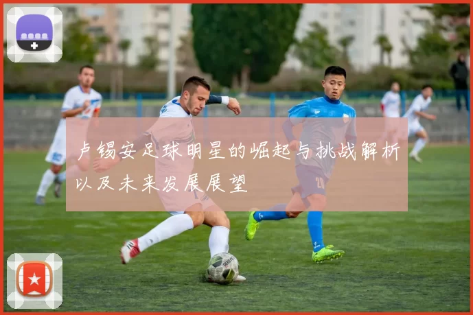 卢锡安足球明星的崛起与挑战解析以及未来发展展望