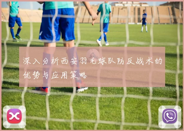 深入分析西安羽毛球队防反战术的优势与应用策略