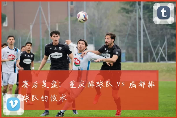 赛后复盘：重庆排球队 vs 成都排球队的技术