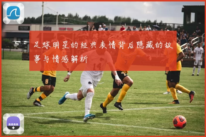 足球明星的经典表情背后隐藏的故事与情感解析