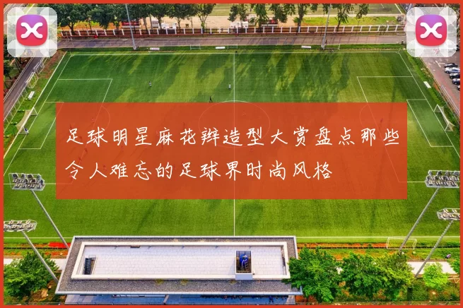 足球明星麻花辫造型大赏盘点那些令人难忘的足球界时尚风格