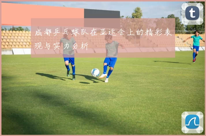 成都乒乓球队在亚运会上的精彩表现与实力分析